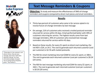 Text Message Reminders & Coupons
                                       Objective: To study and measure the effectiveness of SMS oil change
                                       reminders and coupons compared to direct mail pieces and email reminders.

                                                                         Results
                                          Thirty-two percent of customers who came in for service opted-in to
                                           receive future oil change reminders by text message

                                          On average, 21% of customers who received a mailed postcard reminder
                                           returned for service within 45 days. Email performed better with 39% of
                                           customers returning for service. The highest results came from text
                                           message reminders, 44% of customers who received text message
                                           reminders returned for service within 45 days.

                                          Based on these results, for every $1 spent on direct mail marketing, the
                                           net ROI is $24, or 24:1. The cost to generate each returned customer (cost
                                           per customer) is $2.76 with mailed postcards.
“Think about it, the customer’s cell
phone chimes, they see your
message, they have it with them           The ROI for email marketing returned $308 for every $1 spent, or 308:1.
wherever they go. You have                 The cost to generate each returned customer (cost per customer) is $0.24
eliminated postage and paper.
You’re saving money and going              (24 cents).
green.” Ray Hooley Sr.
                                          The ROI for text message marketing returned $344 for every $1 spent, or
                                           344:1. The cost to generate each returned customer (cost per customer)
                                           is $0.20 (20 cents).
 