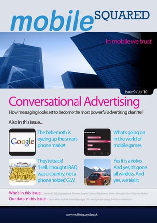In mobile we trust




                                                                                                                                                                           Issue 9 / Jul‘10


Conversational Advertising
How messaging looks set to become the most powerful advertising channel

Also in this issue...

                       The behemoth is                       Android titles per genre
                                                                                                                                                             What’s going on
                       eyeing up the smart-               Arcade & Action


                                                           Brain & Puzzle
                                                                                                     951

                                                                                                                                        1,696
                                                                                                                                                             in the world of
                       phone market                        Cards & Casino       284
                                                                                                                                                             mobile games
                                                                  Casual                          894

                                                                            0         500                  1000                       1500                      2000
                                                                                            Source: AndroLib, 1-Feb-10 / PocketGamer.biz Mobile Games Trends Report 2010




                       They’re back!                                                                                                                         Yes it is a Volvo.
                       “Hell, I thought iRAQ                                                                                                                 And yes, it’s gone
                       was a country, not a                                                                                                                  all wireless. And
                       phone holder,”G.W.                                                                                                                    yes, we trial it

Who’s in this issue... Android, O2, Lightspeed, Orange, Apple, Opera, Blackberry, Volvo, Google, PocketGamer, Nokia
Our data in this issue... Australian mobile internet usage, UK smartphone usage, India m-commerce


                                                www.mobilesquared.co.uk
 