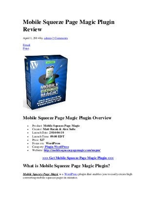 Mobile Squeeze Page Magic Plugin
Review
April 1, 2014 by admin 2 Comments
Email
Print
Mobile Squeeze Page Magic Plugin Overview
 Product: Mobile Squeeze Page Magic
 Creator: Matt Bacak & Alex Safie
 Launch Date: 2014-04-10
 Launch Time: 09:00 EDT
 Price: $27
 Focus on: WordPress
 Category: Plugin WordPress
 Website: http://mobilesqueezepagemagic.com/mspm/
>>> Get Mobile Squeeze Page Magic Plugin <<<
What is Mobile Squeeze Page Magic Plugin?
Mobile Squeeze Page Magic is a WordPress plugin that enables you to easily create high
converting mobile squeeze pages in minutes.
 