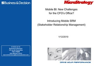 Mobile BI: New Challenges
                                                  for the CFO’s Office?

                                                 Introducing Mobile SRM
                                          (Stakeholder Relationship Management)



                                                          1/12/2010



            01 56 21 21 21
        Business & Decision
        153 rue de Courcelles
             75017 PARIS
         Jean-Michel Franco
Jean-michel.franco@businessdecision.com
 