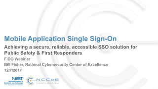 Mobile Application Single Sign-On
Achieving a secure, reliable, accessible SSO solution for
Public Safety & First Responders
FIDO Webinar
12/7/2017
Bill Fisher, National Cybersecurity Center of Excellence
 