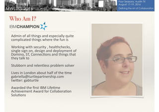 Who Am I?
Admin	of	all	things	and	especially	quite	
complicated	things	where	the	fun	is	
Working	with	security	,	healthchecks,	
single	sign	on,	design	and	deployment	of	
Domino,	ST,	Connec>ons	and	things	that	
they	talk	to	
Stubborn	and	relentless	problem	solver	
Lives	in	London	about	half	of	the	>me	
gabriella@turtlepartnership.com	
twiDer:	gabturtle	
Awarded	the	ﬁrst	IBM	Life>me	
Achievement	Award	for	Collabora>on	
Solu>ons
 