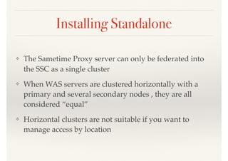 Installing Standalone
❖ The Sametime Proxy server can only be federated into
the SSC as a single cluster
❖ When WAS servers are clustered horizontally with a
primary and several secondary nodes , they are all
considered “equal”
❖ Horizontal clusters are not suitable if you want to
manage access by location
 