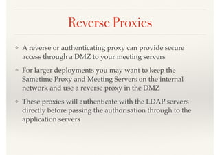 Reverse Proxies
❖ A reverse or authenticating proxy can provide secure
access through a DMZ to your meeting servers
❖ For larger deployments you may want to keep the
Sametime Proxy and Meeting Servers on the internal
network and use a reverse proxy in the DMZ
❖ These proxies will authenticate with the LDAP servers
directly before passing the authorisation through to the
application servers
 
