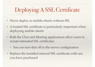 Deploying A SSL Certificate
❖ Never deploy to mobile clients without SSL
❖ A trusted SSL certiﬁcate is particularly important when
deploying mobile clients
❖ Both the Chat and Meeting applications allow users to
accept untrusted SSL certiﬁcates
❖ You can turn that off in the server conﬁguration
❖ Replace the installed internal SSL certiﬁcate with one
you have purchased
 