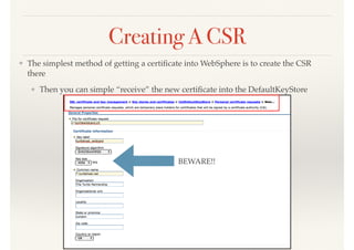 Creating A CSR
❖ The simplest method of getting a certiﬁcate into WebSphere is to create the CSR
there
❖ Then you can simple “receive” the new certiﬁcate into the DefaultKeyStore
BEWARE!!
 