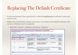 Replacing The Default Certificate
❖ In my environment I have purchased a wildcard turtlehost.net certiﬁcate I want each
server to use
❖ Rather than individually change each server, I can replace the default certiﬁcate with
my new wildcard once it’s imported
❖ Select the “default” certiﬁcate and choose “Replace”
 