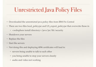 Unrestricted Java Policy Files
❖ Downloaded the unrestricted java policy ﬁles from IBM Fix Central
❖ There are two ﬁles local_policy.jar and US_export_policy.jar that overwrite those in
❖ <websphere install directory>/java/jre/lib/security
❖ Shutdown your servers
❖ Replace the ﬁles
❖ Start the servers
❖ Not doing this and deploying 4096 certiﬁcates will lead to
❖ servers being unable to talk to each other
❖ you being unable to stop your servers cleanly
❖ audio and video not working
 