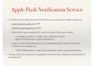 Apple Push Notification Service
❖ To enable push notiﬁcations for iOS devices you must allow trafﬁc outbound
❖ gateway.push.apple.com 2195
❖ feedback.push.apple.com 2196
❖ ﬁnd the ﬁle apns-prod.pkcs12 which is on the Proxy server node
❖ <websphere proﬁle>/conﬁg/cells/cellName/nodes/
stproxyPNNodename/apns-prod.pkcs12
❖ Copy it to the Node directory for any Sametime Proxy server under the
Deployment manager e.g.
❖ /STSCDMgrProﬁle/conﬁg/cells/balticcell/nodes/stproxynodename
❖ Always check ﬁx central for an updated version of this certiﬁcate which needs to
be deployed
 