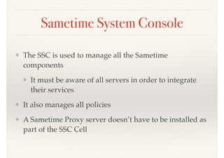 Sametime System Console
❖ The SSC is used to manage all the Sametime
components
❖ It must be aware of all servers in order to integrate
their services
❖ It also manages all policies
❖ A Sametime Proxy server doesn’t have to be installed as
part of the SSC Cell
 