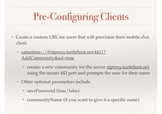 Pre-Configuring Clients
❖ Create a custom URL for users that will provision their mobile chat
client
❖ sametime://@stproxy.turtlehost.net:443/?
AddCommunity&ssl=true
❖ creates a new community for the server stproxy.turtlehost.net
using the secure 443 port and prompts the user for their name
❖ Other optional parameters include
❖ savePassword (true/false)
❖ communityName (if you want to give it a speciﬁc name)
 