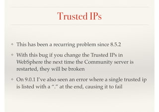 Trusted IPs
❖ This has been a recurring problem since 8.5.2
❖ With this bug if you change the Trusted IPs in
WebSphere the next time the Community server is
restarted, they will be broken
❖ On 9.0.1 I’ve also seen an error where a single trusted ip
is listed with a “.” at the end, causing it to fail
 