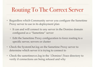 Routing To The Correct Server
❖ Regardless which Community server you conﬁgure the Sametime
Proxy server to use in its deployment plan
❖ It can and will connect to any server in the Domino domain
conﬁgured as a “Sametime” server
❖ Edit the Sametime Proxy conﬁguration to force routing to a
speciﬁc server, servers or cluster
❖ Check the SystemOut.log on the Sametime Proxy server to
determine which server it is trying to connect to
❖ Check the sametimexxx.log in the DominoTrace directory to
verify if connections are being refused and why
 