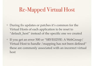 Re-Mapped Virtual Host
❖ During ﬁx updates or patches it’s common for the
Virtual Hosts of each application to be reset to
“default_host” instead of the speciﬁc one we created
❖ If you get an error 500 or “SRVE0255E: A WebGroup/
Virtual Host to handle /mapping has not been deﬁned”
these are commonly associated with an incorrect virtual
host
 