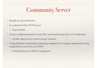 Community Server
❖ Installs on top of Domino
❖ Is a subtask of the HTTP server
❖ load staddin
❖ Create a deployment plan in the SSC and install using that so it’s federated
❖ All the other servers need to know about it
❖ Using Domino’s proprietary directory standard is no longer supported for any
components, you must use LDAP
❖ Using Domino as LDAP is supported
 