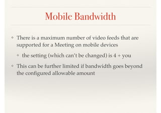 Mobile Bandwidth
❖ There is a maximum number of video feeds that are
supported for a Meeting on mobile devices
❖ the setting (which can’t be changed) is 4 + you
❖ This can be further limited if bandwidth goes beyond
the conﬁgured allowable amount
 