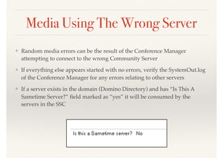 Media Using The Wrong Server
❖ Random media errors can be the result of the Conference Manager
attempting to connect to the wrong Community Server
❖ If everything else appears started with no errors, verify the SystemOut.log
of the Conference Manager for any errors relating to other servers
❖ If a server exists in the domain (Domino Directory) and has “Is This A
Sametime Server?” ﬁeld marked as “yes” it will be consumed by the
servers in the SSC
 