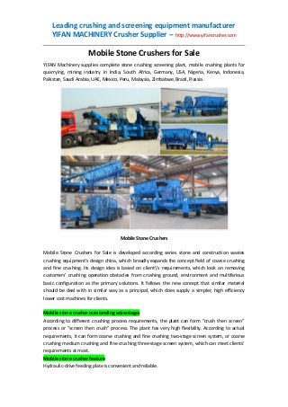 Leading crushing and screening equipment manufacturer
YIFAN MACHINERY Crusher Supplier -- http://www.yifancrusher.com

Mobile Stone Crushers for Sale
YIFAN Machinery supplies complete stone crushing screening plant, mobile crushing plants for
quarrying, mining industry in India, South Africa, Germany, USA, Nigeria, Kenya, Indonesia,
Pakistan, Saudi Arabia, UAE, Mexico, Peru, Malaysia, Zimbabwe, Brazil, Russia.

Mobile Stone Crushers
Mobile Stone Crushers for Sale is developed according series stone and construction wastes
crushing equipment’s design china, which broadly expands the concept field of coarse crushing
and fine crushing. Its design idea is based on client's requirements, which look on removing
customers’ crushing operation obstacles from crushing ground, environment and multifarious
basic configuration as the primary solutions. It follows the new concept that similar material
should be deal with in similar way as a principal, which does supply a simpler, high efficiency
lower cost machines for clients.
Mobile stone crusher outstanding advantages
According to different crushing process requirements, the plant can form “crush then screen”
process or “screen then crush” process. The plant has very high flexibility. According to actual
requirements, it can form coarse crushing and fine crushing two-stage screen system, or coarse
crushing medium crushing and fine crushing three-stage screen system, which can meet clients’
requirements at most.
Mobile stone crusher feature
Hydraulic-drive feeding plate is convenient and reliable.

 