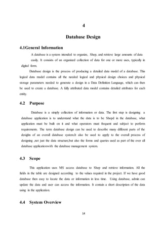 14
4
Database Design
4.1General Information
A database is a system intended to organize, Shop, and retrieve large amounts of data
easily. It consists of an organized collection of data for one or more uses, typically in
digital form.
Database design is the process of producing a detailed data model of a database. This
logical data model contains all the needed logical and physical design choices and physical
storage parameters needed to generate a design in a Data Definition Language, which can then
be used to create a database. A fully attributed data model contains detailed attributes for each
entity.
4.2 Purpose
Database is a simply collection of information or data. The first step is designing a
database application is to understand what the data is to be Shopd in the database, what
application must be built on it and what operators must frequent and subject to perform
requirements. The term database design can be used to describe many different parts of the
desighn of an overall database system.It also be used to apply to the overall process of
designing ,not just the data structure,but also the forms and queries used as part of the over all
database applicationwith the database management system.
4.3 Scope
This application uses MS access database to Shop and retrieve information. All the
fields in the table are designed according to the values required in the project. If we have good
database then easy to locate the data or information in less time. Using database, admin can
update the data and user can access the information. It contain a short description of the data
using in the application.
4.4 System Overview
 