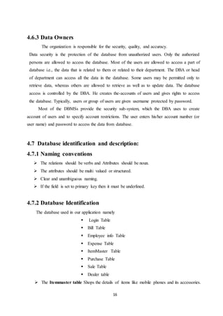 16
4.6.3 Data Owners
The organization is responsible for the security, quality, and accuracy.
Data security is the protection of the database from unauthorized users. Only the authorized
persons are allowed to access the database. Most of the users are allowed to access a part of
database i.e., the data that is related to them or related to their department. The DBA or head
of department can access all the data in the database. Some users may be permitted only to
retrieve data, whereas others are allowed to retrieve as well as to update data. The database
access is controlled by the DBA. He creates the-accounts of users and gives rights to access
the database. Typically, users or group of users are given username protected by password.
Most of the DBMSs provide the security sub-system, which the DBA uses to create
account of users and to specify account restrictions. The user enters his/her account number (or
user name) and password to access the data from database.
4.7 Database identification and description:
4.7.1 Naming conventions
 The relations should be verbs and Attributes should be noun.
 The attributes should be multi valued or structured.
 Clear and unambiguous naming.
 If the field is set to primary key then it must be underlined.
4.7.2 Database Identification
The database used in our application namely
 Login Table
 Bill Table
 Employee info Table
 Expense Table
 ItemMaster Table
 Purchase Table
 Sale Table
 Dealer table
 The Itemmaster table Shops the details of items like mobile phones and its accessories.
 