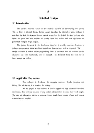 25
5
Detailed Design
5.1 Introduction
This section describes which are the modules required for implementing the system.
This is done in informal design. Formal design describes the internal of each modules, it
describes the logic implemented in that module to perform the desired function, it shows what
inputs are given and what outputs are coming from that module and how operations are
performed on inputs to get outputs.
The design document is the developers blueprint. It provides precious directions to
software programmers about how basic control and data structures will be organized. The
Design document is written before programming starts. It describes how the software will be
structured and what functionality will be included. This document forms the basis for all
future design and coding.
5.2 Applicable Documents
This software is developed for managing employee details, inventory and
billing. The sole interest is to simulate the sanitary.
As the project is user friendly, it can be applied to large database with more
information. This software can use by any sanitary administrators to make their work simple.
The can get information quickly as possible. It can handle large volume of data and present
report whenever required.
 