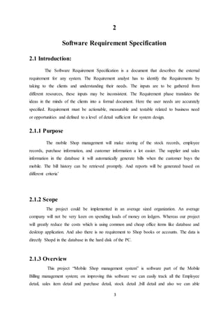 3
2
Software Requirement Specification
2.1 Introduction:
The Software Requirement Specification is a document that describes the external
requirement for any system. The Requirement analyst has to identify the Requirements by
taking to the clients and understanding their needs. The inputs are to be gathered from
different resources, these inputs may be inconsistent. The Requirement phase translates the
ideas in the minds of the clients into a formal document. Here the user needs are accurately
specified. Requirement must be actionable, measurable and testable related to business need
or opportunities and defined to a level of detail sufficient for system design.
2.1.1 Purpose
The mobile Shop management will make storing of the stock records, employee
records, purchase information, and customer information a lot easier. The supplier and sales
information in the database it will automatically generate bills when the customer buys the
mobile. The bill history can be retrieved promptly. And reports will be generated based on
different criteria’
2.1.2 Scope
The project could be implemented in an average sized organization. An average
company will not be very keen on spending loads of money on ledgers. Whereas our project
will greatly reduce the costs which is using common and cheap office items like database and
desktop application. And also there is no requirement to Shop books or accounts. The data is
directly Shopd in the database in the hard disk of the PC.
2.1.3 Overview
This project “Mobile Shop management system” is software part of the Mobile
Billing management system; on improving this software we can easily track all the Employee
detail, sales item detail and purchase detail, stock detail ,bill detail and also we can able
 