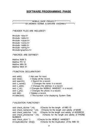 37
SOFTWARE PROGRAMMING PHASE
/***********************MOBILE SHOP PROJECT*****************/
/***************BY,MONIKA VERMA & SHIVANI VAISHNAV**********/
/*HEADER FILES ARE INCLUDED*/
#include <dos.h>
#include <stdio.h>
#include <ctype.h>
#include <conio.h>
#include <stdlib.h>
#include <string.h>
#include<graphics.h>
/*MACROS ARE DEFINED*/
#define NUM 5
#define PH 12
#define MIN 30
#define MAX 61
/*FUNCTION DECLARATION*/
void add(); // Ask user for input.
void view(); // Diplay all the record.
void search(); // Search for a record.
void c_name(); // Changes the name in a record.
void c_add(); // Changes the address in a record.
void c_ct(); // Changes the MOBILE HANDSET in a record.
void c_ph(); // Changes the phone in a record.
void del(); // Deletes a record.
int date(void); // This fucntion is for displaying System Date.
/*VALIDATION FUNCTIONS*/
void check_id(char *,int); //Checks for the length of IMEI ID
void check_name(char *,int); //Checks for the length and validity of NAME
void check_add(char *,int); //Checks for the length and validity of ADDRESS
void check_phone(char *,int); //Checks for the length and validity of PHONE
NUMBER
void check_ct(int *); //Checks for the MOBILE HANDSET
int duplicate(char idno[]); //Checks for the Duplication of the IMEI ID
 