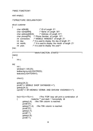 38
/*MISC FUNCTION*/
void empty();
/*STRUCTURE DECLARATION*/
struct customer
{
char id[NUM]; /* ID of Length 5*/
char name[MIN]; /* Name of Length 30*/
char address[MAX]; /* Address of Length 61*/
char phone[PH]; /* Phone Number of Length 12*/
int connection; /* MOBILE HANDSET of length 2*/
int day; /* It is used to display the day of length 2*/
int month; /* It is used to display the month of length 2*/
int year; /* it is used to display the year*/
}rec;
/***************************MAIN FUNCTION STARTS*****************************/
main()
{
int c;
do{
int i;
window(1,1,80,25);
textbackground(LIGHTRED);
textcolor(LIGHTGRAY);
clrscr();
gotoxy(24,2);
printf("<< MOBILE SHOP DATABASE>>");
gotoxy(24,3);
cprintf("<< BY-MONIKA VERMA AND SHIVANI VAISHNAV>>");
for(i=10;i<=70;i++) //This 'FOR' loop will print a combination of
{ //asteriks '*' and dash '-' horizontally till
gotoxy(i,4); //the 70th column is reached.
printf("Ü");
gotoxy(71,4); //the 70th column is reached.
printf("Ü");
gotoxy(i,7);
printf("-");
gotoxy(i,9);
printf("-");
 