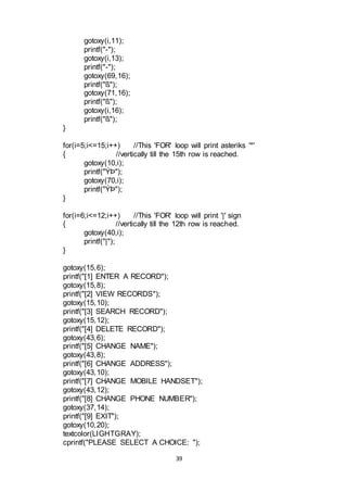 39
gotoxy(i,11);
printf("-");
gotoxy(i,13);
printf("-");
gotoxy(69,16);
printf("ß");
gotoxy(71,16);
printf("ß");
gotoxy(i,16);
printf("ß");
}
for(i=5;i<=15;i++) //This 'FOR' loop will print asteriks '*'
{ //vertically till the 15th row is reached.
gotoxy(10,i);
printf("ÝÞ");
gotoxy(70,i);
printf("ÝÞ");
}
for(i=6;i<=12;i++) //This 'FOR' loop will print '|' sign
{ //vertically till the 12th row is reached.
gotoxy(40,i);
printf("|");
}
gotoxy(15,6);
printf("[1] ENTER A RECORD");
gotoxy(15,8);
printf("[2] VIEW RECORDS");
gotoxy(15,10);
printf("[3] SEARCH RECORD");
gotoxy(15,12);
printf("[4] DELETE RECORD");
gotoxy(43,6);
printf("[5] CHANGE NAME");
gotoxy(43,8);
printf("[6] CHANGE ADDRESS");
gotoxy(43,10);
printf("[7] CHANGE MOBILE HANDSET");
gotoxy(43,12);
printf("[8] CHANGE PHONE NUMBER");
gotoxy(37,14);
printf("[9] EXIT");
gotoxy(10,20);
textcolor(LIGHTGRAY);
cprintf("PLEASE SELECT A CHOICE: ");
 
