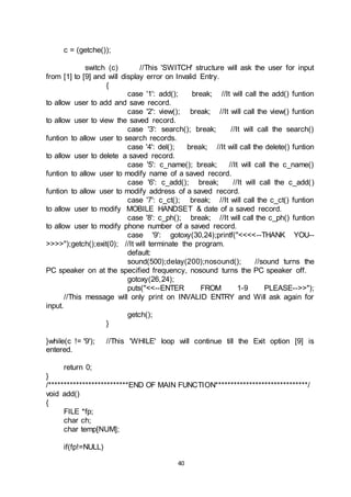 40
c = (getche());
switch (c) //This 'SWITCH' structure will ask the user for input
from [1] to [9] and will display error on Invalid Entry.
{
case '1': add(); break; //It will call the add() funtion
to allow user to add and save record.
case '2': view(); break; //It will call the view() funtion
to allow user to view the saved record.
case '3': search(); break; //It will call the search()
funtion to allow user to search records.
case '4': del(); break; //It will call the delete() funtion
to allow user to delete a saved record.
case '5': c_name(); break; //It will call the c_name()
funtion to allow user to modify name of a saved record.
case '6': c_add(); break; //It will call the c_add()
funtion to allow user to modify address of a saved record.
case '7': c_ct(); break; //It will call the c_ct() funtion
to allow user to modify MOBILE HANDSET & date of a saved record.
case '8': c_ph(); break; //It will call the c_ph() funtion
to allow user to modify phone number of a saved record.
case '9': gotoxy(30,24);printf("<<<<--THANK YOU--
>>>>");getch();exit(0); //It will terminate the program.
default:
sound(500);delay(200);nosound(); //sound turns the
PC speaker on at the specified frequency, nosound turns the PC speaker off.
gotoxy(26,24);
puts("<<--ENTER FROM 1-9 PLEASE-->>");
//This message will only print on INVALID ENTRY and Will ask again for
input.
getch();
}
}while(c != '9'); //This 'WHILE' loop will continue till the Exit option [9] is
entered.
return 0;
}
/**************************END OF MAIN FUNCTION******************************/
void add()
{
FILE *fp;
char ch;
char temp[NUM];
if(fp!=NULL)
 