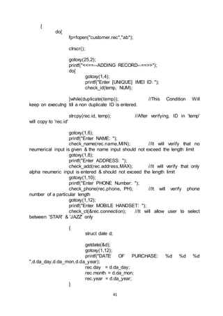 41
{
do{
fp=fopen("customer.rec","ab");
clrscr();
gotoxy(25,2);
printf("<<==--ADDING RECORD--==>>");
do{
gotoxy(1,4);
printf("Enter [UNIQUE] IMEI ID: ");
check_id(temp, NUM);
}while(duplicate(temp)); //This Condition Will
keep on executng till a non duplicate ID is entered.
strcpy(rec.id, temp); //After verifying, ID in 'temp'
will copy to 'rec.id'
gotoxy(1,6);
printf("Enter NAME: ");
check_name(rec.name,MIN); //It will verify that no
neumerical input is given & the name input should not exceed the length limit
gotoxy(1,8);
printf("Enter ADDRESS: ");
check_add(rec.address,MAX); //It will verify that only
alpha neumeric input is entered & should not exceed the length limit
gotoxy(1,10);
printf("Enter PHONE Number: ");
check_phone(rec.phone, PH); //It will verify phone
number of a particular length
gotoxy(1,12);
printf("Enter MOBILE HANDSET: ");
check_ct(&rec.connection); //It will allow user to select
between 'STAR' & 'JAZZ' only
{
struct date d;
getdate(&d);
gotoxy(1,12);
printf("DATE OF PURCHASE: %d %d %d
",d.da_day,d.da_mon,d.da_year);
rec.day = d.da_day;
rec.month = d.da_mon;
rec.year = d.da_year;
}
 