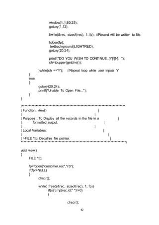 42
window(1,1,80,25);
gotoxy(1,12);
fwrite(&rec, sizeof(rec), 1, fp); //Record will be written to file.
fclose(fp);
textbackground(LIGHTRED);
gotoxy(20,24);
printf("DO YOU WISH TO CONTINUE..[Y]/[N]: ");
ch=toupper(getche());
}while(ch =='Y'); //Repeat loop while user inputs 'Y'
}
else
{
gotoxy(20,24);
printf("Unable To Open File...");
}
}
/**************************************************************************
| Function: view() |
| |
| Purpose : To Display all the records in the file in a |
| formatted output. |
| |
| Local Variables: |
| |
| >FILE *fp: Decalres file pointer. |
***************************************************************************/
void view()
{
FILE *fp;
fp=fopen("customer.rec","rb");
if(fp!=NULL)
{
clrscr();
while( fread(&rec, sizeof(rec), 1, fp))
if(strcmp(rec.id," ")!=0)
{
clrscr();
 