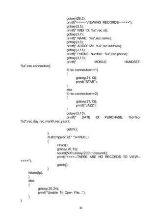 43
gotoxy(28,2);
printf("<<==--VIEWING RECORDS--==>>");
gotoxy(3,5);
printf(" IMEI ID: %s",rec.id);
gotoxy(3,7);
printf(" NAME: %s",rec.name);
gotoxy(3,9);
printf(" ADDRESS: %s",rec.address);
gotoxy(3,11);
printf(" PHONE Number: %s",rec.phone);
gotoxy(3,13);
printf(" MOBILE HANDSET:
%s",rec.connection);
if(rec.connection==1)
{
gotoxy(21,13);
printf("STAR");
}
else
if(rec.connection==2)
{
gotoxy(21,13);
printf("JAZZ");
}
gotoxy(3,15);
printf(" DATE Of PURCHASE: %d-%d-
%d",rec.day,rec.month,rec.year);
getch();
}
if(strcmp(rec.id," ")==NULL)
{
clrscr();
gotoxy(20,13);
sound(500);delay(200);nosound();
printf("<<==--THERE ARE NO RECORDS TO VIEW--
==>>");
getch();
}
fclose(fp);
}
else
{
gotoxy(20,24);
printf("Unable To Open File...");
}
}
 