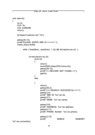 44
/*************************END OF VIEW FUNCTION*******************************/
void search()
{
int ch;
FILE *fp;
char sno[NUM];
clrscr();
fp=fopen("customer.rec","rb");
gotoxy(20,13);
printf("PLEASE ENTER IMEI ID ==->>>> ");
check_id(sno,NUM);
while ( fread(&rec, sizeof(rec), 1, fp) && strcmp(sno,rec.id) );
ch=strcmp(sno,rec.id);
if(ch!=0)
{
clrscr();
sound(500);delay(200);nosound();
gotoxy(28,13);
printf("<<--RECORD NOT FOUND-->>");
getch();
}
else
{
clrscr();
gotoxy(28,2);
printf("<<==SEARCH SUCCESSFUL==>>");
gotoxy(3,5);
printf(" IMEI ID: %s",rec.id);
gotoxy(3,7);
printf(" NAME: %s",rec.name);
gotoxy(3,9);
printf(" ADDRESS: %s",rec.address);
gotoxy(3,11);
printf(" PHONE Number: %s",rec.phone);
gotoxy(3,13);
printf(" MOBILE HANDSET:
%s",rec.connection);
 