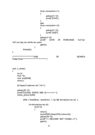 45
if(rec.connection==1)
{
gotoxy(21,13);
printf("STAR");
}
else
if(rec.connection==2)
{
gotoxy(21,13);
printf("JAZZ");
}
gotoxy(3,15);
printf(" DATE Of PURCHASE: %d-%d-
%d",rec.day,rec.month,rec.year);
getch();
}
fclose(fp);
}
/*************************END OF SEARCH
FUNCTION*****************************/
void c_name()
{
int ch;
FILE *fp;
char sno[NUM];
clrscr();
fp=fopen("customer.rec","rb+");
gotoxy(20,13);
printf("PLEASE ENTER IMEI ID ==->>>> ");
check_id(sno,NUM);
while ( fread(&rec, sizeof(rec), 1, fp) && strcmp(sno,rec.id) );
ch=strcmp(sno,rec.id);
if(ch!=0)
{
clrscr();
sound(500);delay(200);nosound();
gotoxy(28,13);
printf("<<--RECORD NOT FOUND-->>");
getch();
 