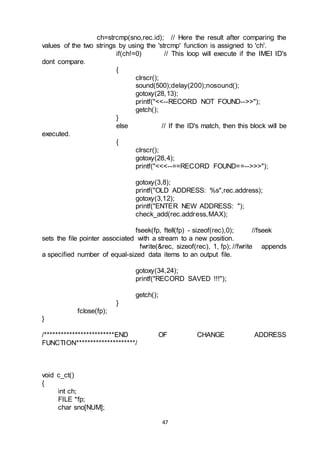 47
ch=strcmp(sno,rec.id); // Here the result after comparing the
values of the two strings by using the 'strcmp' function is assigned to 'ch'.
if(ch!=0) // This loop will execute if the IMEI ID's
dont compare.
{
clrscr();
sound(500);delay(200);nosound();
gotoxy(28,13);
printf("<<--RECORD NOT FOUND-->>");
getch();
}
else // If the ID's match, then this block will be
executed.
{
clrscr();
gotoxy(28,4);
printf("<<<--==RECORD FOUND==-->>>");
gotoxy(3,8);
printf("OLD ADDRESS: %s",rec.address);
gotoxy(3,12);
printf("ENTER NEW ADDRESS: ");
check_add(rec.address,MAX);
fseek(fp, ftell(fp) - sizeof(rec),0); //fseek
sets the file pointer associated with a stream to a new position.
fwrite(&rec, sizeof(rec), 1, fp); //fwrite appends
a specified number of equal-sized data items to an output file.
gotoxy(34,24);
printf("RECORD SAVED !!!");
getch();
}
fclose(fp);
}
/*************************END OF CHANGE ADDRESS
FUNCTION*********************/
void c_ct()
{
int ch;
FILE *fp;
char sno[NUM];
 