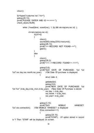 48
clrscr();
fp=fopen("customer.rec","rb+");
gotoxy(20,13);
printf("PLEASE ENTER IMEI ID ==->>>> ");
check_id(sno,NUM);
while ( fread(&rec, sizeof(rec), 1, fp) && strcmp(sno,rec.id) );
ch=strcmp(sno,rec.id);
if(ch!=0)
{
clrscr();
sound(500);delay(200);nosound();
gotoxy(28,13);
printf("<<--RECORD NOT FOUND-->>");
getch();
}
else
{
clrscr();
gotoxy(28,2);
printf("<<<--==RECORD FOUND==-->>>");
gotoxy(3,6);
printf("OLD DATE OF PURCHASE: %d %d
%d",rec.day,rec.month,rec.year); //Old Date Of purchase is displayed.
{
struct date d;
getdate(&d);
gotoxy(3,8);
printf("NEW DATE OF PURCHASE: %d
%d %d ",d.da_day,d.da_mon,d.da_year); //New Date Of Purchase is stored.
rec.day = d.da_day;
rec.month = d.da_mon;
rec.year= d.da_year;
}
gotoxy(3,10);
printf("OLD MOBILE HANDSET:
%s",rec.connection); //Old MOBILE HANDSET is displayed
if(rec.connection==1)
{
gotoxy(24,10);
printf("STAR"); //If option stored in record
is '1' Then "STAR" will be displayed on screen.
 