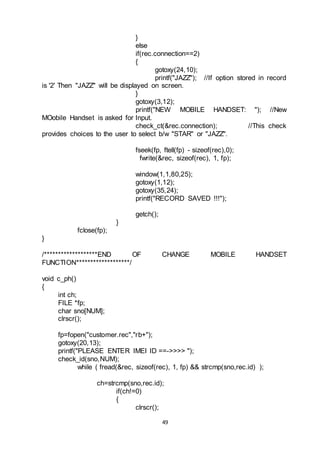 49
}
else
if(rec.connection==2)
{
gotoxy(24,10);
printf("JAZZ"); //If option stored in record
is '2' Then "JAZZ" will be displayed on screen.
}
gotoxy(3,12);
printf("NEW MOBILE HANDSET: "); //New
MOobile Handset is asked for Input.
check_ct(&rec.connection); //This check
provides choices to the user to select b/w "STAR" or "JAZZ".
fseek(fp, ftell(fp) - sizeof(rec),0);
fwrite(&rec, sizeof(rec), 1, fp);
window(1,1,80,25);
gotoxy(1,12);
gotoxy(35,24);
printf("RECORD SAVED !!!");
getch();
}
fclose(fp);
}
/*******************END OF CHANGE MOBILE HANDSET
FUNCTION*******************/
void c_ph()
{
int ch;
FILE *fp;
char sno[NUM];
clrscr();
fp=fopen("customer.rec","rb+");
gotoxy(20,13);
printf("PLEASE ENTER IMEI ID ==->>>> ");
check_id(sno,NUM);
while ( fread(&rec, sizeof(rec), 1, fp) && strcmp(sno,rec.id) );
ch=strcmp(sno,rec.id);
if(ch!=0)
{
clrscr();
 