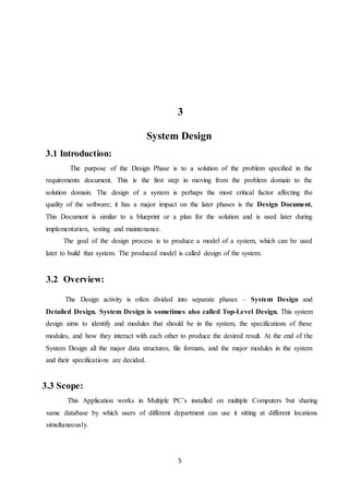 5
3
System Design
3.1 Introduction:
The purpose of the Design Phase is to a solution of the problem specified in the
requirements document. This is the first step in moving from the problem domain to the
solution domain. The design of a system is perhaps the most critical factor affecting the
quality of the software; it has a major impact on the later phases is the Design Document.
This Document is similar to a blueprint or a plan for the solution and is used later during
implementation, testing and maintenance.
The goal of the design process is to produce a model of a system, which can be used
later to build that system. The produced model is called design of the system.
3.2 Overview:
The Design activity is often divided into separate phases – System Design and
Detailed Design. System Design is sometimes also called Top-Level Design. This system
design aims to identify and modules that should be in the system, the specifications of these
modules, and how they interact with each other to produce the desired result. At the end of the
System Design all the major data structures, file formats, and the major modules in the system
and their specifications are decided.
3.3 Scope:
This Application works in Multiple PC’s installed on multiple Computers but sharing
same database by which users of different department can use it sitting at different locations
simultaneously.
 