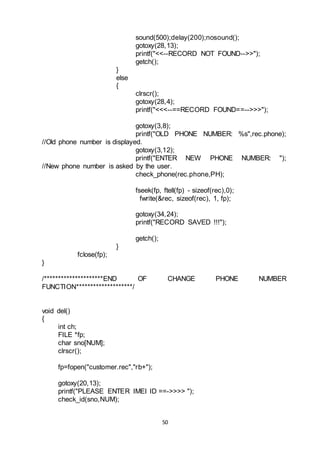 50
sound(500);delay(200);nosound();
gotoxy(28,13);
printf("<<--RECORD NOT FOUND-->>");
getch();
}
else
{
clrscr();
gotoxy(28,4);
printf("<<<--==RECORD FOUND==-->>>");
gotoxy(3,8);
printf("OLD PHONE NUMBER: %s",rec.phone);
//Old phone number is displayed.
gotoxy(3,12);
printf("ENTER NEW PHONE NUMBER: ");
//New phone number is asked by the user.
check_phone(rec.phone,PH);
fseek(fp, ftell(fp) - sizeof(rec),0);
fwrite(&rec, sizeof(rec), 1, fp);
gotoxy(34,24);
printf("RECORD SAVED !!!");
getch();
}
fclose(fp);
}
/*********************END OF CHANGE PHONE NUMBER
FUNCTION********************/
void del()
{
int ch;
FILE *fp;
char sno[NUM];
clrscr();
fp=fopen("customer.rec","rb+");
gotoxy(20,13);
printf("PLEASE ENTER IMEI ID ==->>>> ");
check_id(sno,NUM);
 