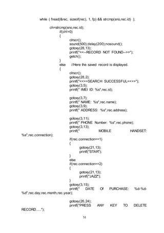 51
while ( fread(&rec, sizeof(rec), 1, fp) && strcmp(sno,rec.id) );
ch=strcmp(sno,rec.id);
if(ch!=0)
{
clrscr();
sound(500);delay(200);nosound();
gotoxy(28,13);
printf("<<--RECORD NOT FOUND-->>");
getch();
}
else //Here the saved record is displayed.
{
clrscr();
gotoxy(28,2);
printf("<<==SEARCH SUCCESSFUL==>>");
gotoxy(3,5);
printf(" IMEI ID: %s",rec.id);
gotoxy(3,7);
printf(" NAME: %s",rec.name);
gotoxy(3,9);
printf(" ADDRESS: %s",rec.address);
gotoxy(3,11);
printf(" PHONE Number: %s",rec.phone);
gotoxy(3,13);
printf(" MOBILE HANDSET:
%s",rec.connection);
if(rec.connection==1)
{
gotoxy(21,13);
printf("STAR");
}
else
if(rec.connection==2)
{
gotoxy(21,13);
printf("JAZZ");
}
gotoxy(3,15);
printf(" DATE Of PURCHASE: %d-%d-
%d",rec.day,rec.month,rec.year);
gotoxy(26,24);
printf("PRESS ANY KEY TO DELETE
RECORD.....");
 