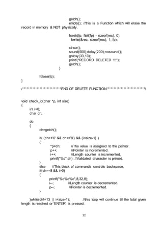 52
getch();
empty(); //this is a Function which will erase the
record in memory & NOT physically.
fseek(fp, ftell(fp) - sizeof(rec), 0);
fwrite(&rec, sizeof(rec), 1, fp);
clrscr();
sound(500);delay(200);nosound();
gotoxy(33,13);
printf("RECORD DELETED !!!");
getch();
}
fclose(fp);
}
/***************************END OF DELETE FUNCTION***************************/
void check_id(char *p, int size)
{
int i=0;
char ch;
do
{
ch=getch();
if( (ch>='0' && ch<='9') && (i<size-1) )
{
*p=ch; //The value is assigned to the pointer.
p++; //Pointer is incremented.
i++; //Length counter is incremented.
printf("%c",ch); //Validated character is printed.
}
else //This block of commands controls backspace.
if(ch==8 && i>0)
{
printf("%c%c%c",8,32,8);
i--; //Length counter is decremented.
p--; //Pointer is decremented.
}
}while(ch!=13 || i<size-1); //this loop will continue till the total given
length is reached or 'ENTER' is pressed.
 