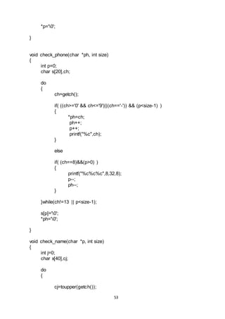 53
*p='0';
}
void check_phone(char *ph, int size)
{
int p=0;
char s[20],ch;
do
{
ch=getch();
if( ((ch>='0' && ch<='9')||(ch=='-')) && (p<size-1) )
{
*ph=ch;
ph++;
p++;
printf("%c",ch);
}
else
if( (ch==8)&&(p>0) )
{
printf("%c%c%c",8,32,8);
p--;
ph--;
}
}while(ch!=13 || p<size-1);
s[p]='0';
*ph='0';
}
void check_name(char *p, int size)
{
int j=0;
char x[40],cj;
do
{
cj=toupper(getch());
 