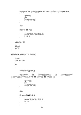 54
if(((cj>='a' && cj<='z')||(cj>='A' && cj<='Z')||(cj==' ')) && (j<size-1))
{
*p++=cj;
j++;
printf("%c",cj);
}
else
if(cj==8 && j>0)
{
printf("%c%c%c",8,32,8);
j--; p--;
}
}while(cj!=13);
x[j]='0';
*p='0';
}
void check_add(char *p, int size)
{
int l=0;
char a[50],ad;
do
{
ad=toupper(getch());
if(((ad>='a' && ad<='z')||(ad>='A' && ad<='Z')||(ad=='
')||(ad==',')||(ad=='.')||(ad>='0' && ad<='9')) && (l<size-1))
{
*p++=ad;
l++;
printf("%c",ad);
}
else
if( (ad==8)&&(l>0) )
{
printf("%c%c%c",8,32,8);
l--; p--;
}
 