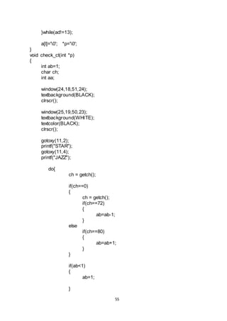55
}while(ad!=13);
a[l]='0'; *p='0';
}
void check_ct(int *p)
{
int ab=1;
char ch;
int aa;
window(24,18,51,24);
textbackground(BLACK);
clrscr();
window(25,19,50,23);
textbackground(WHITE);
textcolor(BLACK);
clrscr();
gotoxy(11,2);
printf("STAR");
gotoxy(11,4);
printf("JAZZ");
do{
ch = getch();
if(ch==0)
{
ch = getch();
if(ch==72)
{
ab=ab-1;
}
else
if(ch==80)
{
ab=ab+1;
}
}
if(ab<1)
{
ab=1;
}
 
