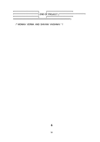 58
²****************************| |*****************************²
²****************************| END OF PROJECT |*****************************²
²****************************| |*****************************²
²²²²²²²²²²²²²²²²²²²²²²²²²²²²²²²²²²²²²²²²²²²²²²²²²²²²²²²²²²²²²²²²²²²²²²²²²²²*/
/* MONIKA VERMA AND SHIVANI VAISHNAV */
6
 