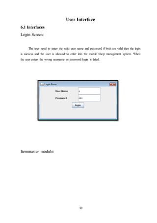 59
User Interface
6.1 Interfaces
Login Screen:
The user need to enter the valid user name and password if both are valid then the login
is success and the user is allowed to enter into the mobile Shop management system. When
the user enters the wrong username or password login is failed.
Itemmaster module:
 