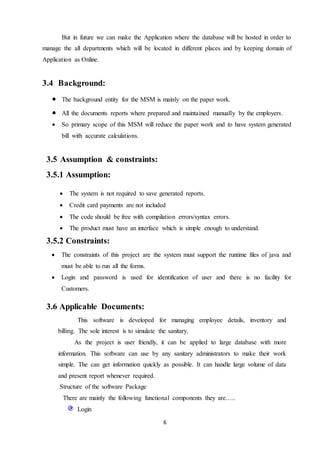 6
But in future we can make the Application where the database will be hosted in order to
manage the all departments which will be located in different places and by keeping domain of
Application as Online.
3.4 Background:
 The background entity for the MSM is mainly on the paper work.
 All the documents reports where prepared and maintained manually by the employers.
 So primary scope of this MSM will reduce the paper work and to have system generated
bill with accurate calculations.
3.5 Assumption & constraints:
3.5.1 Assumption:
 The system is not required to save generated reports.
 Credit card payments are not included
 The code should be free with compilation errors/syntax errors.
 The product must have an interface which is simple enough to understand.
3.5.2 Constraints:
 The constraints of this project are the system must support the runtime files of java and
must be able to run all the forms.
 Login and password is used for identification of user and there is no facility for
Customers.
3.6 Applicable Documents:
This software is developed for managing employee details, inventory and
billing. The sole interest is to simulate the sanitary.
As the project is user friendly, it can be applied to large database with more
information. This software can use by any sanitary administrators to make their work
simple. The can get information quickly as possible. It can handle large volume of data
and present report whenever required.
Structure of the software Package
There are mainly the following functional components they are…..
Login
 