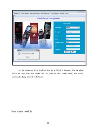 62
Here the admin can delete details of item that is Shopd in database. Here the admin
selects the item name from combo box and when he clicks delete button, item deleted
successfully dialog box will be displayed.
Sales master module:
 