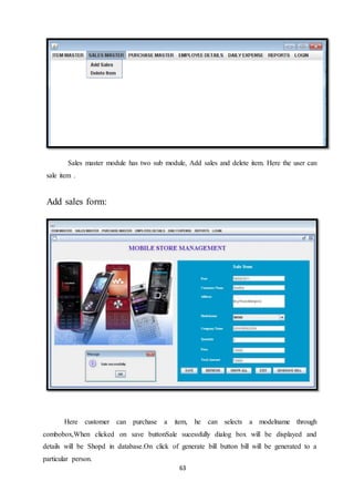 63
Sales master module has two sub module, Add sales and delete item. Here the user can
sale item .
Add sales form:
Here customer can purchase a item, he can selects a modelname through
combobox,When clicked on save buttonSale sucessfully dialog box will be displayed and
details will be Shopd in database.On click of generate bill button bill will be generated to a
particular person.
 